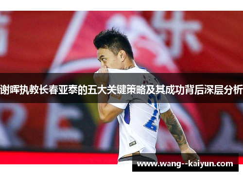 谢晖执教长春亚泰的五大关键策略及其成功背后深层分析