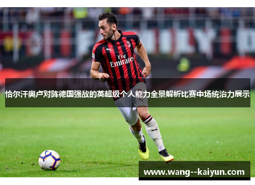 恰尔汗奥卢对阵德国强敌的英超级个人能力全景解析比赛中场统治力展示