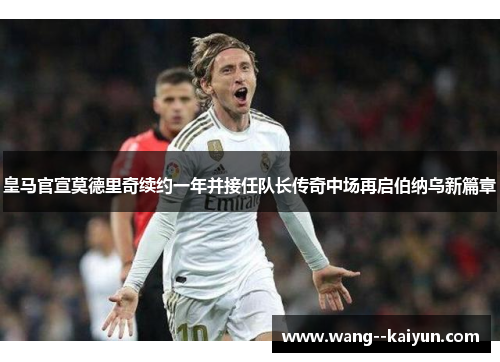 皇马官宣莫德里奇续约一年并接任队长传奇中场再启伯纳乌新篇章