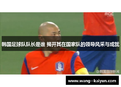 韩国足球队队长是谁 揭开其在国家队的领导风采与成就 韩国足球队队长是谁 揭开其在国家队的领导风采与成就